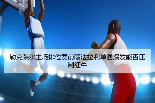 勒克莱尔主场排位赛前瞻法拉利单圈爆发能否压制红牛
